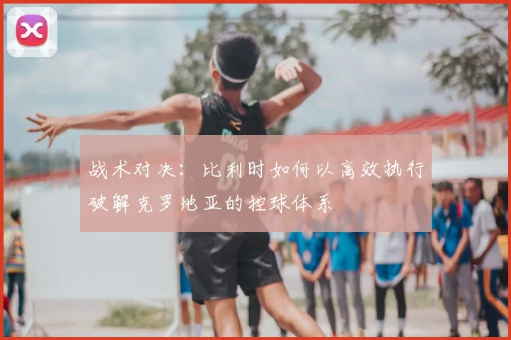 战术对决:比利时如何以高效执行破解克罗地亚的控球体系