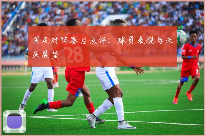 国足对阵赛后点评：球员表现与未来展望