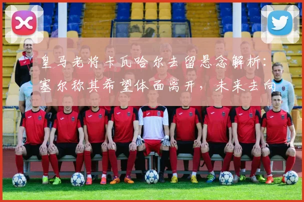 皇马老将卡瓦哈尔去留悬念解析：塞尔称其希望体面离开，未来去向引关注