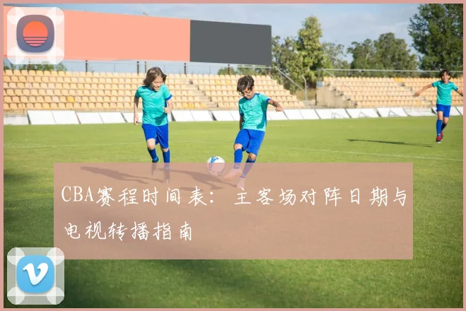 CBA赛程时间表：主客场对阵日期与电视转播指南