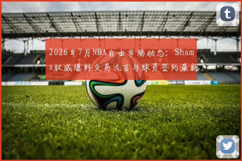 2026年7月NBA自由市场动态：Shams权威爆料交易流言与球员签约最新消息