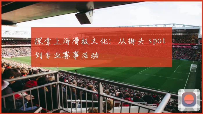 探索上海滑板文化：从街头 spot 到专业赛事活动