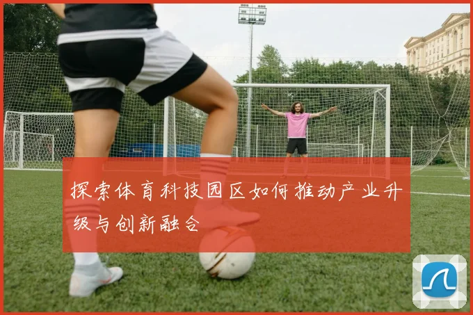探索体育科技园区如何推动产业升级与创新融合