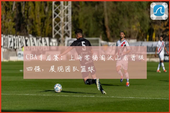 CBA季后赛：上海客场淘汰山东晋级四强，展现团队篮球
