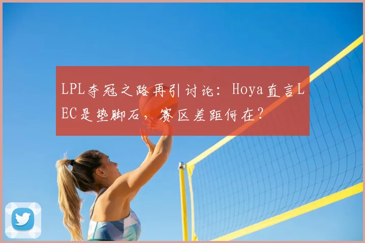 LPL夺冠之路再引讨论:Hoya直言LEC是垫脚石,赛区差距何在?