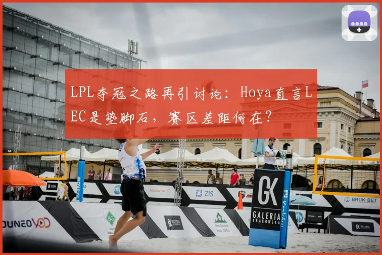 LPL夺冠之路再引讨论：Hoya直言LEC是垫脚石，赛区差距何在？