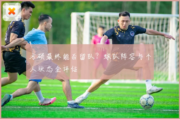 方硕最终能否留队？球队阵容与个人状态全评估