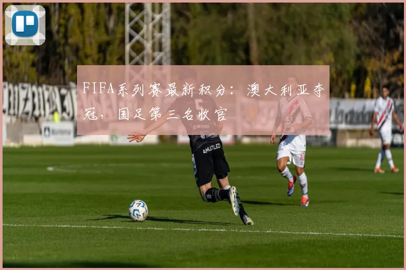 FIFA系列赛最新积分：澳大利亚夺冠，国足第三名收官