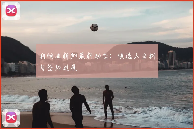 利物浦新帅最新动态:候选人分析与签约进展