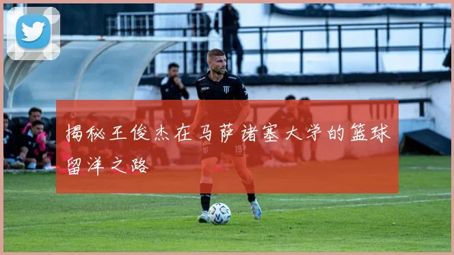 揭秘王俊杰在马萨诸塞大学的篮球留洋之路