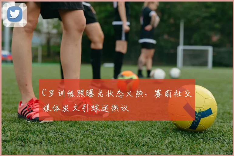 C罗训练照曝光状态火热，赛前社交媒体发文引球迷热议