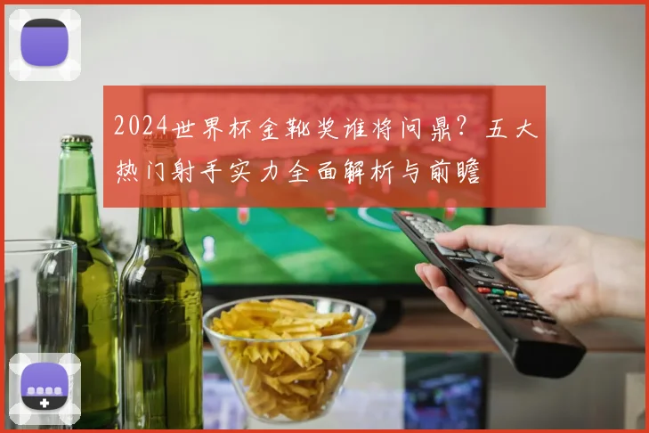 2024世界杯金靴奖谁将问鼎？五大热门射手实力全面解析与前瞻