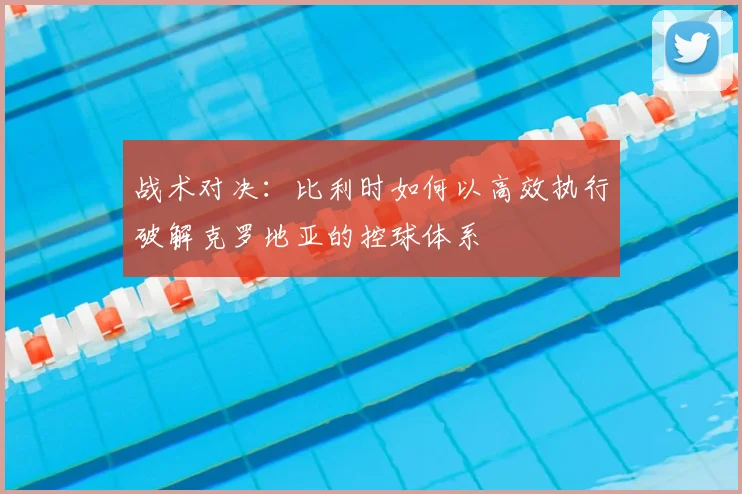 战术对决:比利时如何以高效执行破解克罗地亚的控球体系