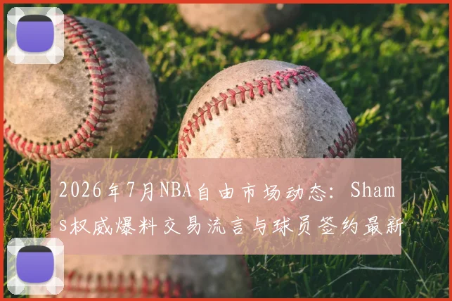 2026年7月NBA自由市场动态：Shams权威爆料交易流言与球员签约最新消息