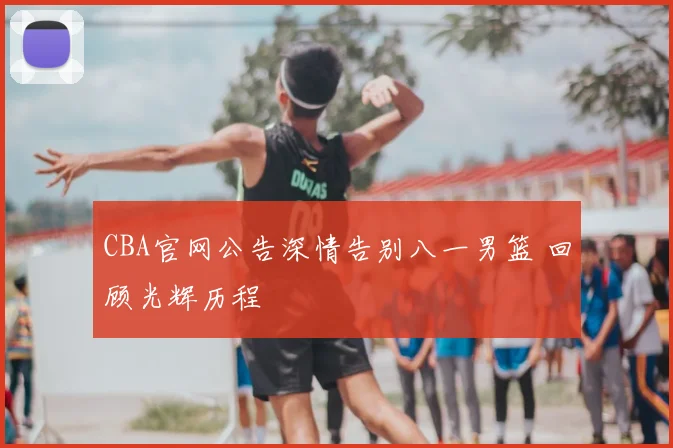 CBA官网公告深情告别八一男篮 回顾光辉历程