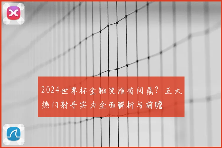 2024世界杯金靴奖谁将问鼎？五大热门射手实力全面解析与前瞻