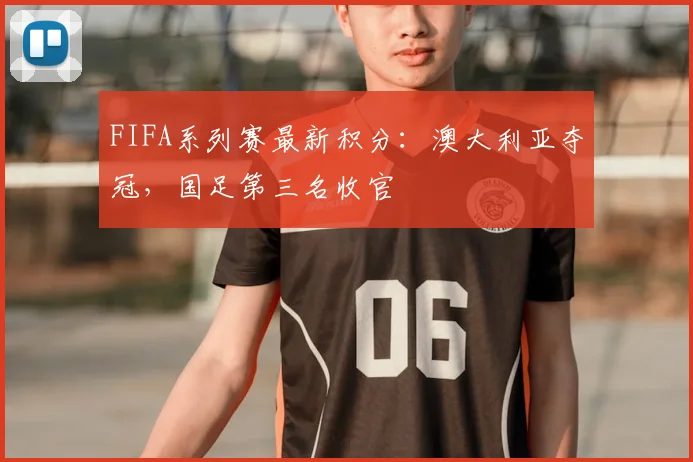 FIFA系列赛最新积分：澳大利亚夺冠，国足第三名收官