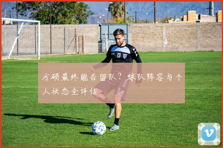 方硕最终能否留队？球队阵容与个人状态全评估