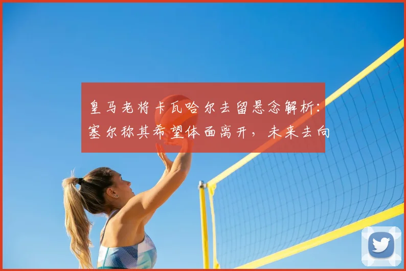 皇马老将卡瓦哈尔去留悬念解析：塞尔称其希望体面离开，未来去向引关注