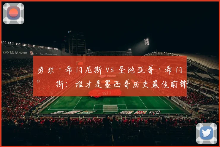 劳尔·希门尼斯 vs 圣地亚哥·希门尼斯：谁才是墨西哥历史最佳前锋？