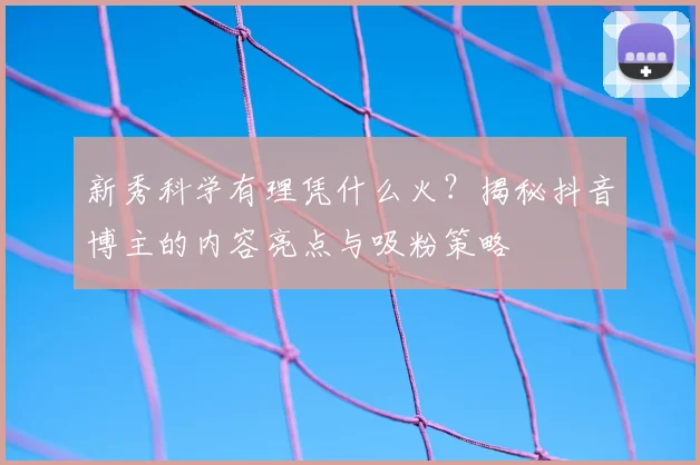 新秀科学有理凭什么火？揭秘抖音博主的内容亮点与吸粉策略